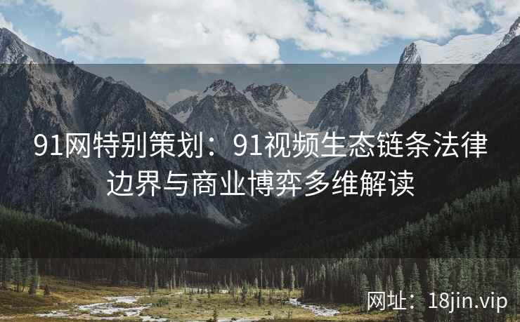 91网特别策划：91视频生态链条法律边界与商业博弈多维解读
