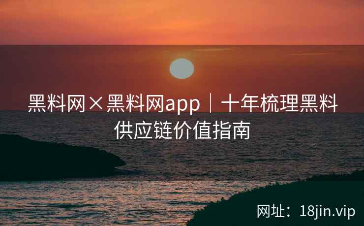 黑料网×黑料网app｜十年梳理黑料供应链价值指南