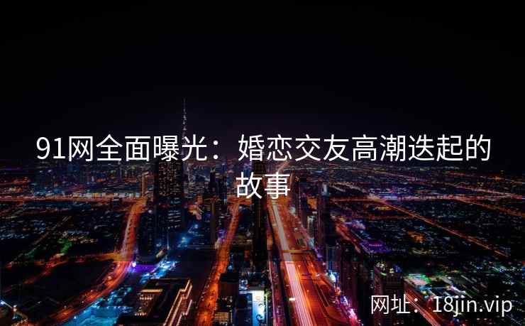91网全面曝光：婚恋交友高潮迭起的故事
