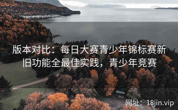 版本对比：每日大赛青少年锦标赛新旧功能全最佳实践，青少年竞赛