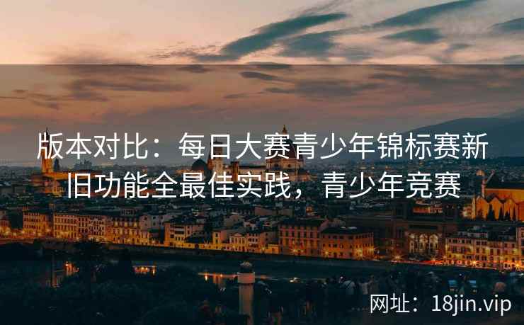 版本对比：每日大赛青少年锦标赛新旧功能全最佳实践，青少年竞赛
