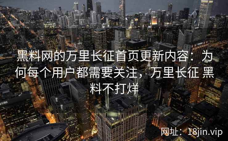 黑料网的万里长征首页更新内容：为何每个用户都需要关注，万里长征 黑料不打烊