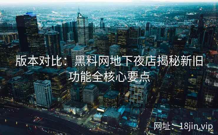 版本对比：黑料网地下夜店揭秘新旧功能全核心要点