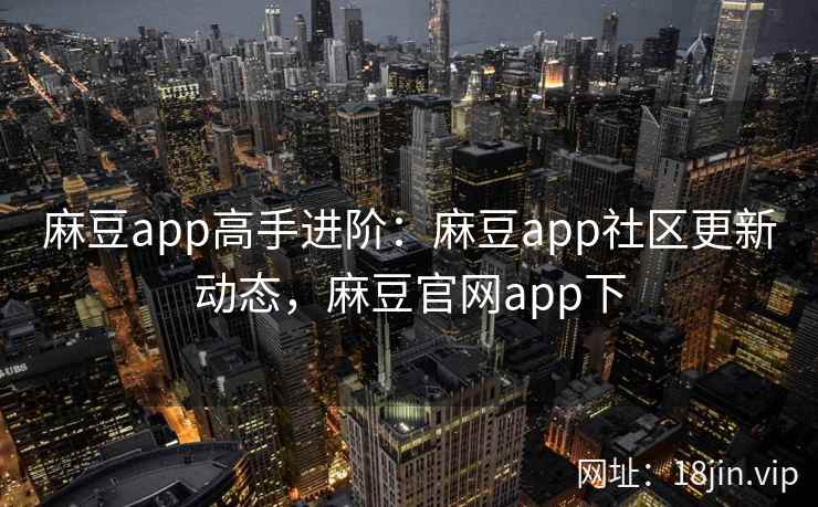 麻豆app高手进阶：麻豆app社区更新动态，麻豆官网app下