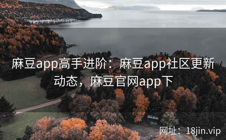 麻豆app高手进阶：麻豆app社区更新动态，麻豆官网app下