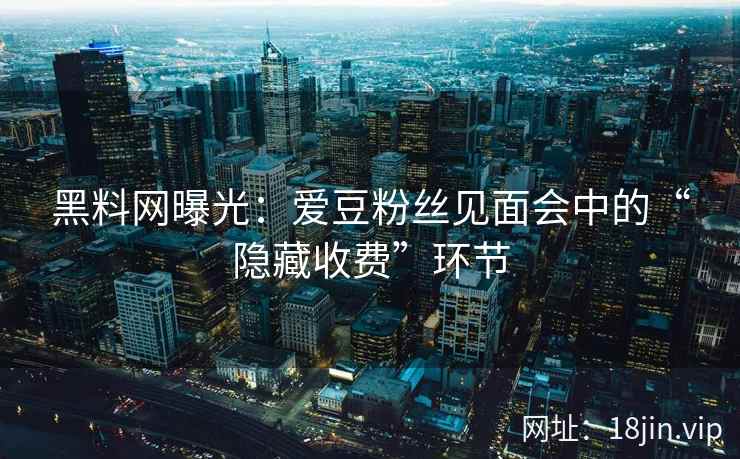 黑料网曝光：爱豆粉丝见面会中的“隐藏收费”环节