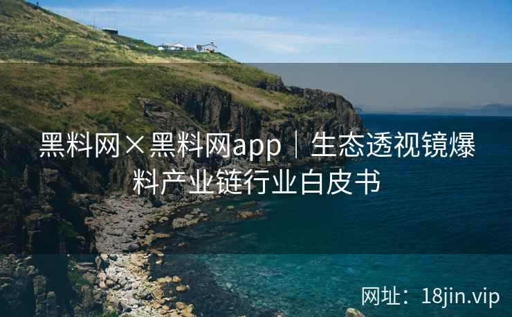 黑料网×黑料网app｜生态透视镜爆料产业链行业白皮书
