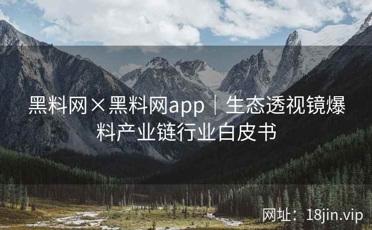 黑料网×黑料网app｜生态透视镜爆料产业链行业白皮书