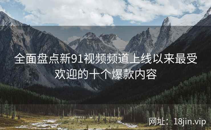 全面盘点新91视频频道上线以来最受欢迎的十个爆款内容