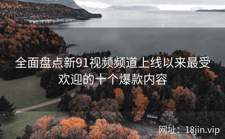 全面盘点新91视频频道上线以来最受欢迎的十个爆款内容