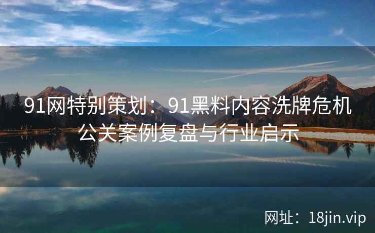 91网特别策划：91黑料内容洗牌危机公关案例复盘与行业启示