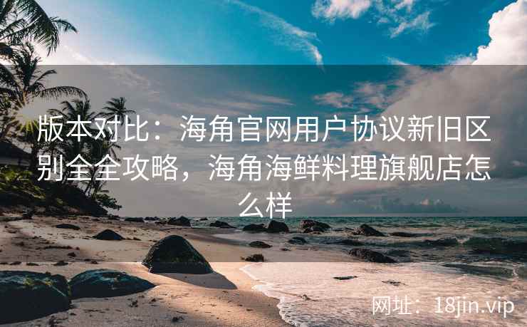 版本对比：海角官网用户协议新旧区别全全攻略，海角海鲜料理旗舰店怎么样