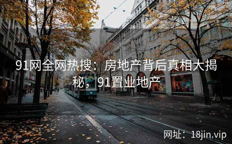 91网全网热搜：房地产背后真相大揭秘，91置业地产