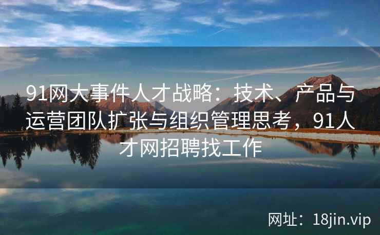 91网大事件人才战略：技术、产品与运营团队扩张与组织管理思考，91人才网招聘找工作