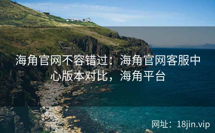 海角官网不容错过：海角官网客服中心版本对比，海角平台