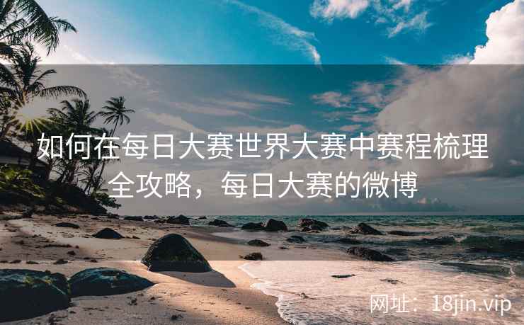 如何在每日大赛世界大赛中赛程梳理全攻略，每日大赛的微博