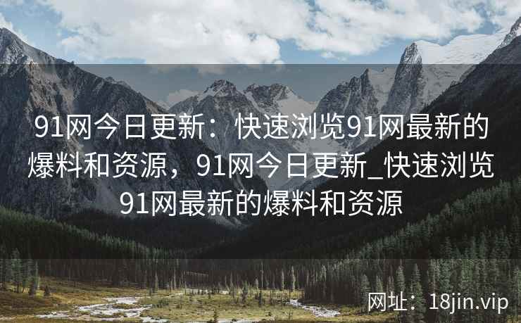 91网今日更新：快速浏览91网最新的爆料和资源，91网今日更新_快速浏览91网最新的爆料和资源