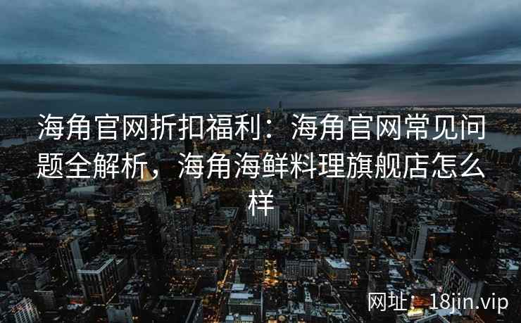 海角官网折扣福利：海角官网常见问题全解析，海角海鲜料理旗舰店怎么样