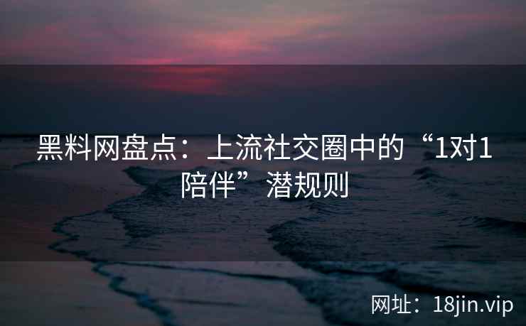 黑料网盘点：上流社交圈中的“1对1陪伴”潜规则