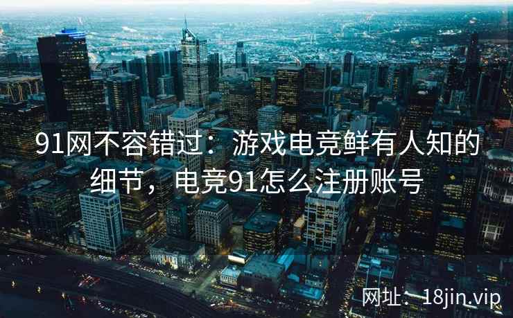 91网不容错过：游戏电竞鲜有人知的细节，电竞91怎么注册账号
