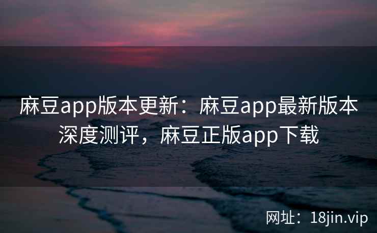 麻豆app版本更新：麻豆app最新版本深度测评，麻豆正版app下载