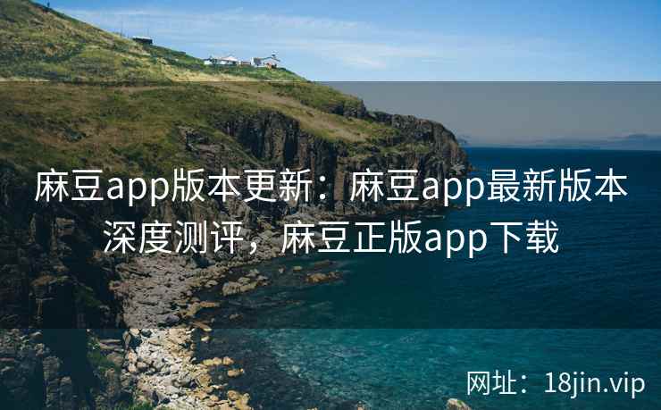麻豆app版本更新：麻豆app最新版本深度测评，麻豆正版app下载