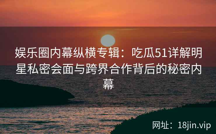 娱乐圈内幕纵横专辑：吃瓜51详解明星私密会面与跨界合作背后的秘密内幕