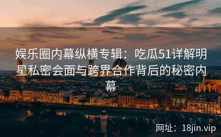 娱乐圈内幕纵横专辑：吃瓜51详解明星私密会面与跨界合作背后的秘密内幕