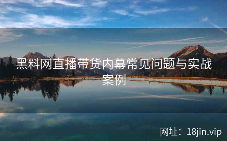 黑料网直播带货内幕常见问题与实战案例