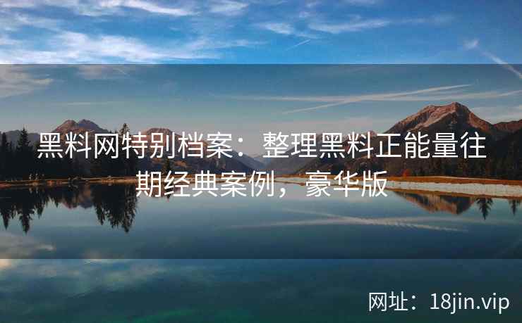 黑料网特别档案：整理黑料正能量往期经典案例，豪华版