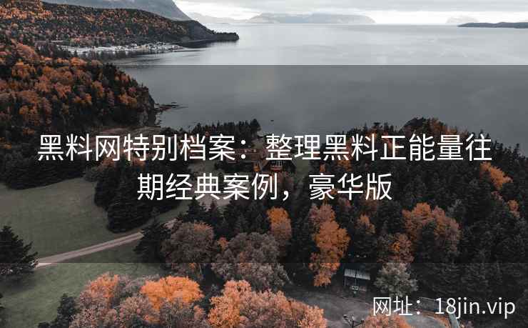 黑料网特别档案：整理黑料正能量往期经典案例，豪华版