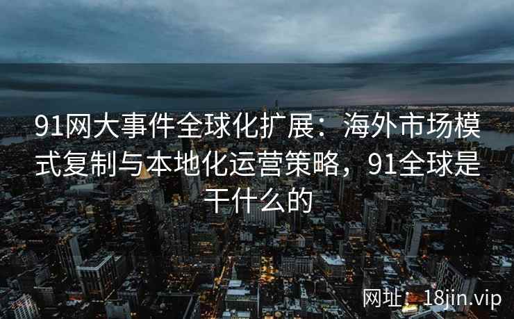 91网大事件全球化扩展：海外市场模式复制与本地化运营策略，91全球是干什么的