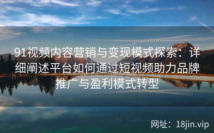 91视频内容营销与变现模式探索：详细阐述平台如何通过短视频助力品牌推广与盈利模式转型
