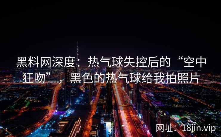 黑料网深度：热气球失控后的“空中狂吻”，黑色的热气球给我拍照片
