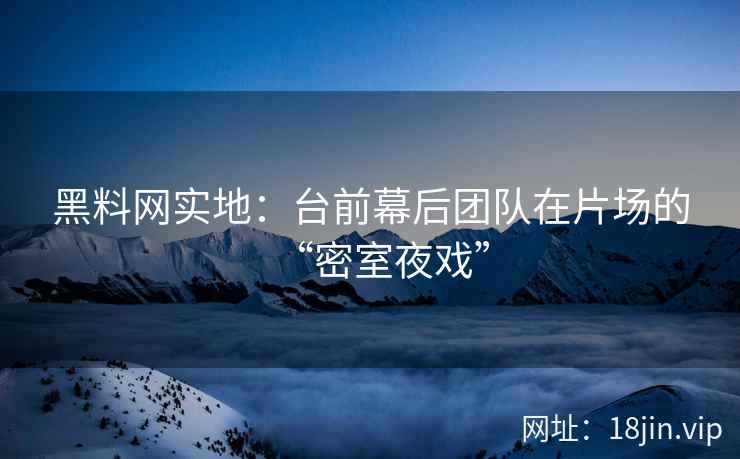 黑料网实地：台前幕后团队在片场的“密室夜戏”
