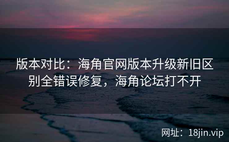 版本对比：海角官网版本升级新旧区别全错误修复，海角论坛打不开