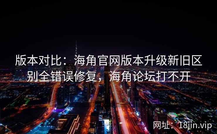版本对比：海角官网版本升级新旧区别全错误修复，海角论坛打不开