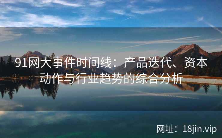 91网大事件时间线：产品迭代、资本动作与行业趋势的综合分析
