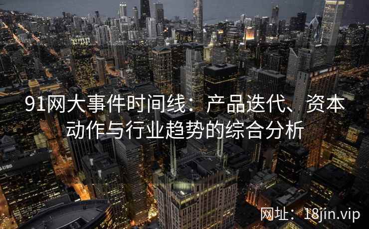 91网大事件时间线：产品迭代、资本动作与行业趋势的综合分析