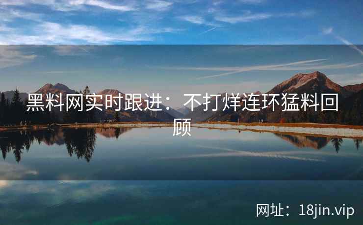 黑料网实时跟进：不打烊连环猛料回顾