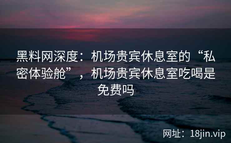 黑料网深度：机场贵宾休息室的“私密体验舱”，机场贵宾休息室吃喝是免费吗