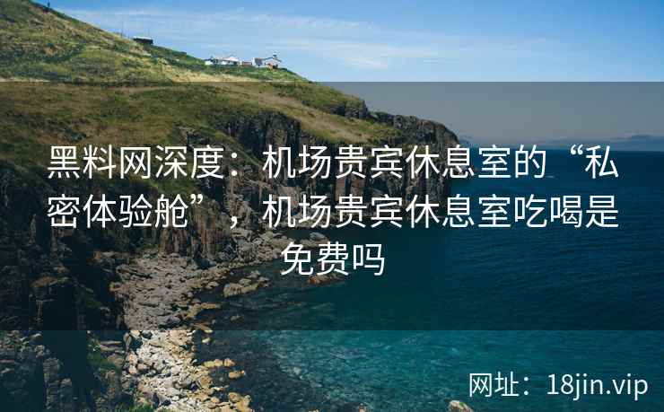黑料网深度：机场贵宾休息室的“私密体验舱”，机场贵宾休息室吃喝是免费吗