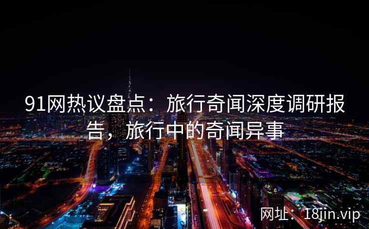 91网热议盘点：旅行奇闻深度调研报告，旅行中的奇闻异事