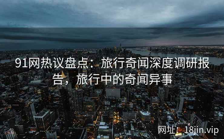 91网热议盘点：旅行奇闻深度调研报告，旅行中的奇闻异事
