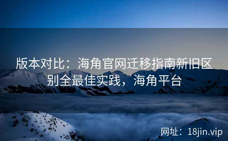 版本对比：海角官网迁移指南新旧区别全最佳实践，海角平台