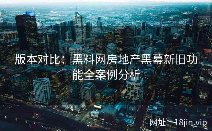 版本对比：黑料网房地产黑幕新旧功能全案例分析
