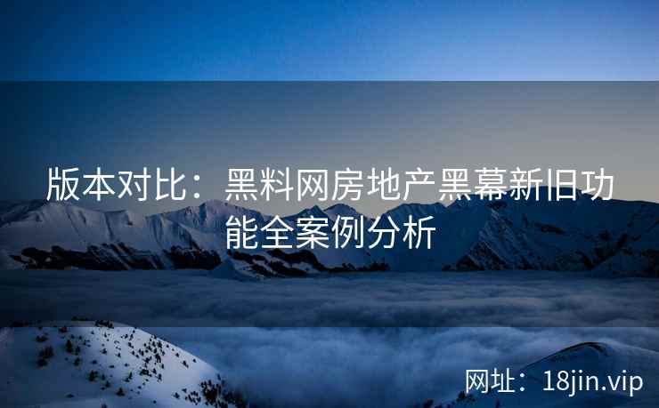 版本对比：黑料网房地产黑幕新旧功能全案例分析