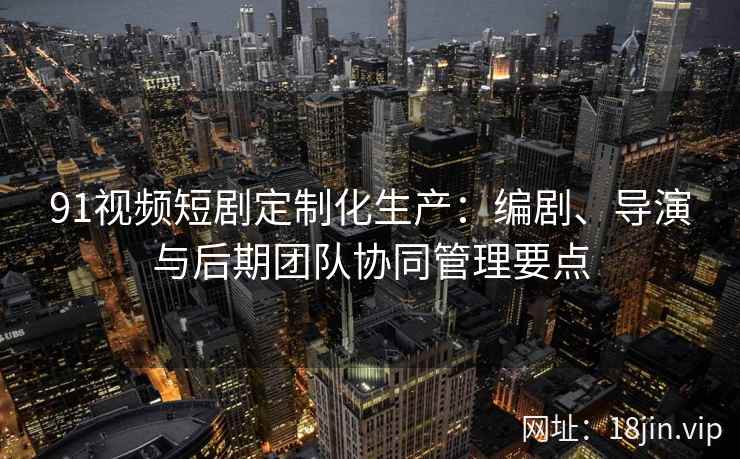 91视频短剧定制化生产：编剧、导演与后期团队协同管理要点
