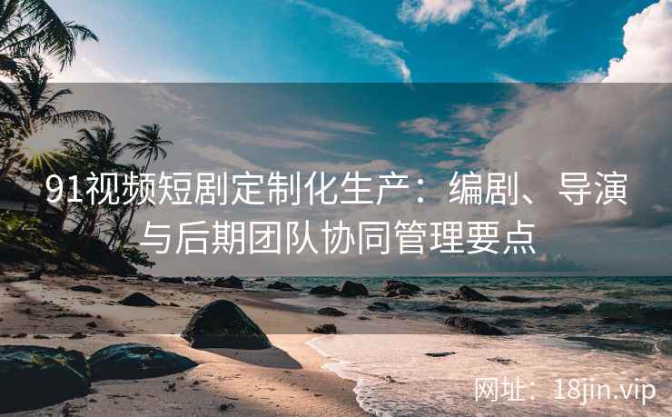 91视频短剧定制化生产：编剧、导演与后期团队协同管理要点