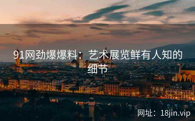 91网劲爆爆料：艺术展览鲜有人知的细节